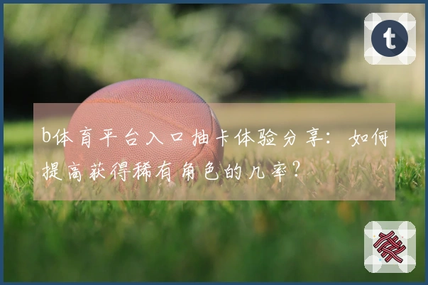 b体育平台入口抽卡体验分享：如何提高获得稀有角色的几率？